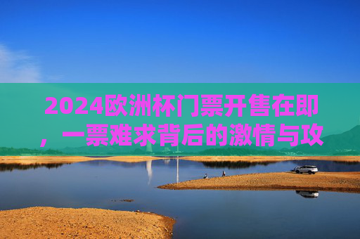 2024欧洲杯门票开售在即，一票难求背后的激情与攻略，2024欧洲杯门票开售在即，一票难求？激情观赛全攻略