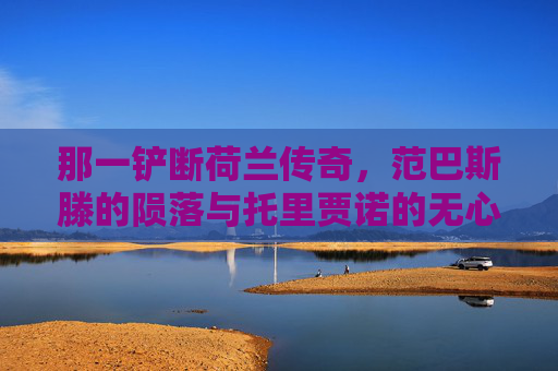 那一铲断荷兰传奇,范巴斯滕的陨落与托里贾诺的无心之痛,一铲断荷兰传奇,范巴斯滕陨落与托里贾诺的无心之痛