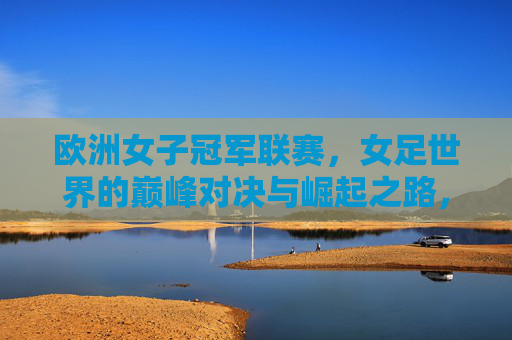 欧洲女子冠军联赛,女足世界的巅峰对决与崛起之路,欧洲女子冠军联赛,巅峰对决与女足崛起之路