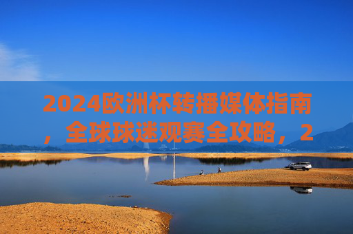 2024欧洲杯转播媒体指南,全球球迷观赛全攻略,2024欧洲杯转播媒体与全球观赛全攻略