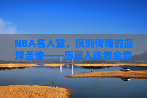 NBA名人堂，镌刻传奇的篮球圣地——历届入选者全景回顾，NBA名人堂，传奇圣地的全景回顾