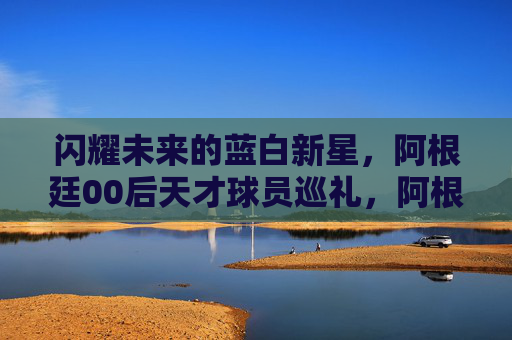 闪耀未来的蓝白新星,阿根廷00后天才球员巡礼,阿根廷00后蓝白新星巡礼,闪耀未来