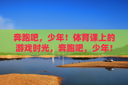 奔跑吧,少年!体育课上的游戏时光,奔跑吧,少年!体育课游戏时光