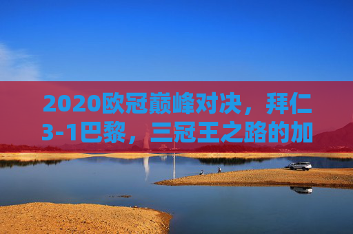 2020欧冠巅峰对决，拜仁3-1巴黎，三冠王之路的加冕时刻，2020欧冠巅峰对决，拜仁3-1巴黎加冕三冠王