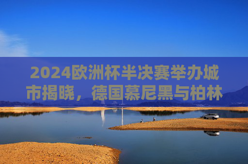 2024欧洲杯半决赛举办城市揭晓,德国慕尼黑与柏林将点燃赛场烽火,2024欧洲杯半决赛举办城市揭晓,慕尼黑与柏林