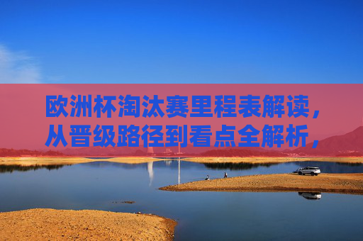 欧洲杯淘汰赛里程表解读，从晋级路径到看点全解析，欧洲杯淘汰赛晋级路径与看点全解析