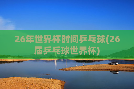 26年世界杯时间乒乓球(26届乒乓球世界杯)
