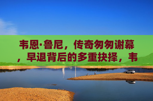 韦恩·鲁尼，传奇匆匆谢幕，早退背后的多重抉择，韦恩·鲁尼传奇匆匆谢幕，早退背后的多重抉择
