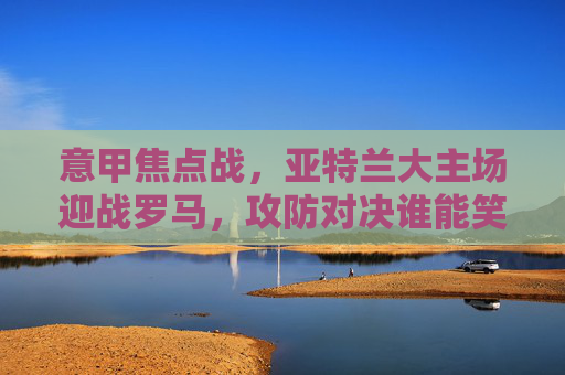 意甲焦点战，亚特兰大主场迎战罗马，攻防对决谁能笑到最后？意甲焦点战，亚特兰大VS罗马，攻防对决谁能笑到最后？