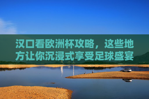 汉口看欧洲杯攻略,这些地方让你沉浸式享受足球盛宴!汉口欧洲杯攻略,沉浸式享受足球盛宴
