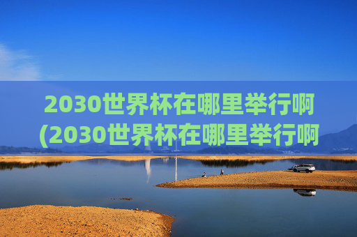 2030世界杯在哪里举行啊(2030世界杯在哪里举行啊)