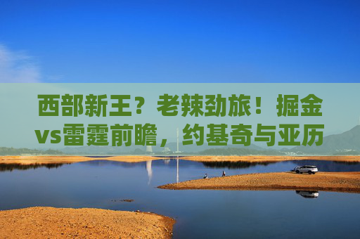 西部新王?老辣劲旅!掘金vs雷霆前瞻,约基奇与亚历山大的王位之争,掘金VS雷霆,约基奇与亚历山大的西部王位之争