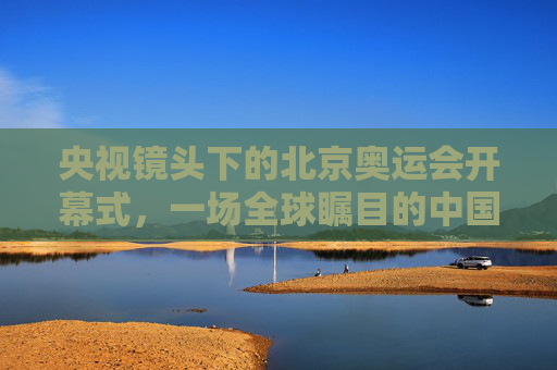 央视镜头下的北京奥运会开幕式，一场全球瞩目的中国叙事，央视镜头下的北京奥运开幕式，全球瞩目的中国叙事
