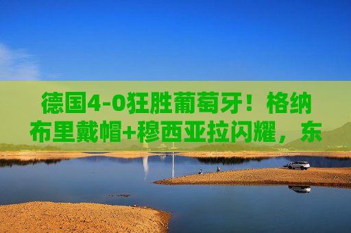 德国4-0狂胜葡萄牙!格纳布里戴帽+穆西亚拉闪耀,东道主预选赛展露冠军相,德国4-0狂胜葡萄牙!格纳布里戴帽穆西亚拉闪耀,东道主预选赛展露冠军相