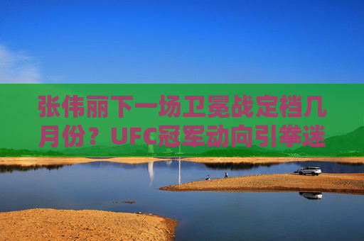 张伟丽下一场卫冕战定档几月份？UFC冠军动向引拳迷期待，张伟丽卫冕战定档几月？UFC冠军动向引拳迷期待
