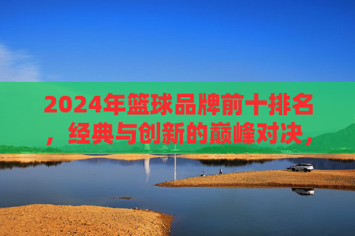 2024年篮球品牌前十排名,经典与创新的巅峰对决,2024篮球品牌前十排名,经典与创新的巅峰对决