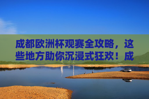 成都欧洲杯观赛全攻略,这些地方助你沉浸式狂欢!成都欧洲杯沉浸式观赛全攻略