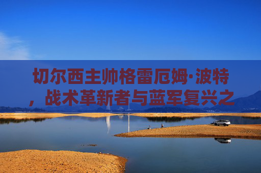 切尔西主帅格雷厄姆·波特，战术革新者与蓝军复兴之路，波特，切尔西战术革新者与蓝军复兴之路