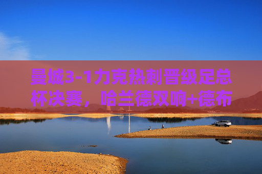 曼城3-1力克热刺晋级足总杯决赛,哈兰德双响+德布劳内传射,蓝剑刺穿热刺防线,曼城3-1力克热刺晋级足总杯决赛 哈兰德双响德布劳内传射