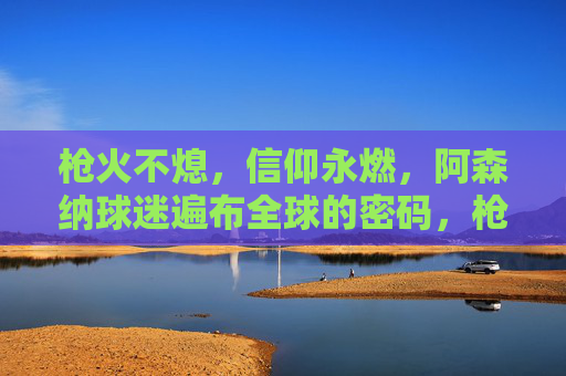 枪火不熄,信仰永燃,阿森纳球迷遍布全球的密码,枪火不熄,信仰永燃,阿森纳球迷全球分布的密码