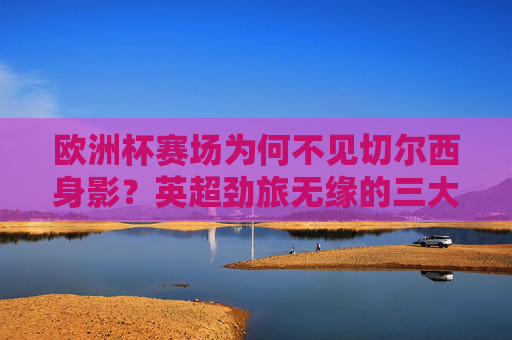 欧洲杯赛场为何不见切尔西身影?英超劲旅无缘的三大原因解析,切尔西无缘欧洲杯,英超劲旅缺席的三大原因解析