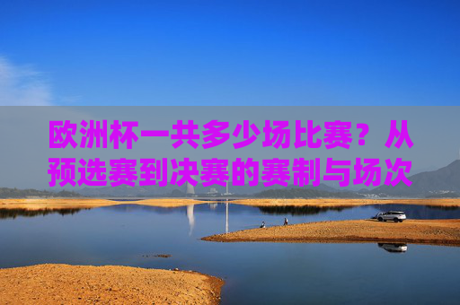 欧洲杯一共多少场比赛?从预选赛到决赛的赛制与场次解析,欧洲杯从预选赛到决赛共多少场?赛制与场次解析