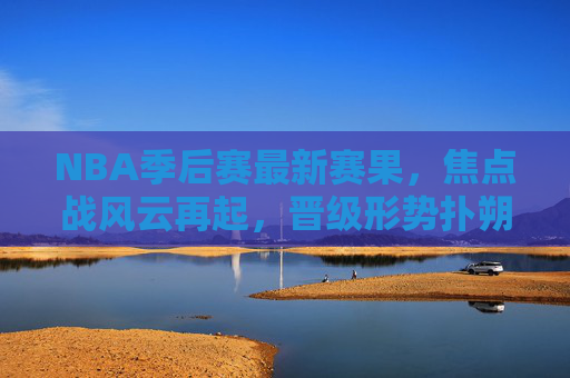 NBA季后赛最新赛果，焦点战风云再起，晋级形势扑朔迷离，NBA季后赛最新赛果，焦点战风云再起，晋级形势扑朔迷离
