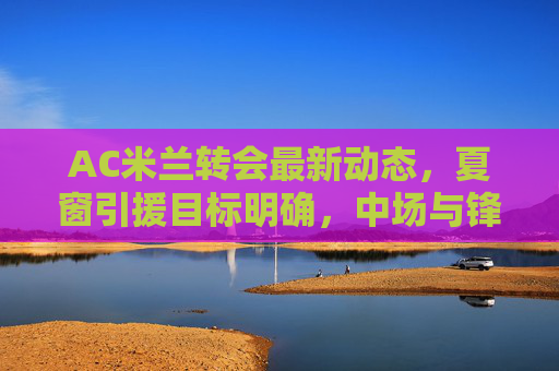 AC米兰转会最新动态，夏窗引援目标明确，中场与锋线或迎重磅升级，AC米兰夏窗引援目标明确 中场锋线或迎重磅升级