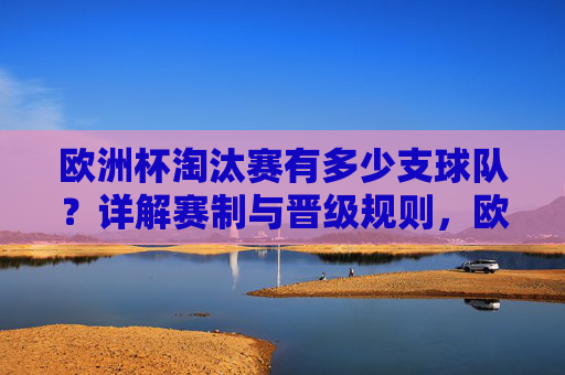 欧洲杯淘汰赛有多少支球队？详解赛制与晋级规则，欧洲杯淘汰赛球队数量及赛制晋级规则详解