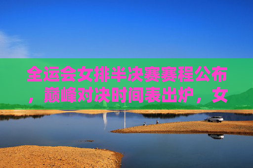 全运会女排半决赛赛程公布，巅峰对决时间表出炉，女排姑娘们为决赛门票而战！全运会女排半决赛巅峰对决时间表出炉