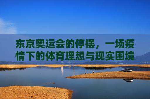 东京奥运会的停摆,一场疫情下的体育理想与现实困境,东京奥运停摆,疫情下的体育理想与现实困境