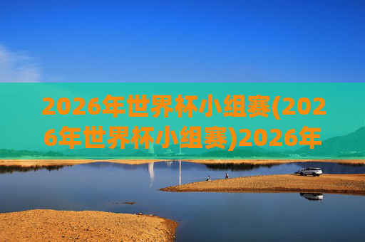 2026年世界杯小组赛(2026年世界杯小组赛)2026年世界杯小组赛