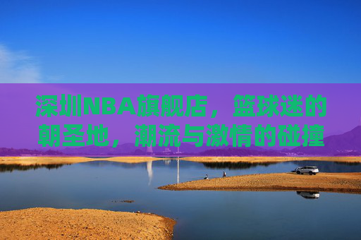 深圳NBA旗舰店,篮球迷的朝圣地,潮流与激情的碰撞场,深圳NBA旗舰店,篮球迷朝圣地,潮流激情碰撞场