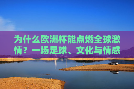 为什么欧洲杯能点燃全球激情?一场足球、文化与情感的盛宴,欧洲杯,足球、文化与情感的全球激情盛宴