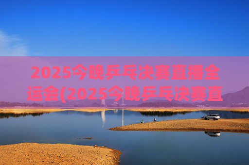2025今晚乒乓决赛直播全运会(2025今晚乒乓决赛直播全运会男团)2025今晚全运会乒乓球男团决赛直播