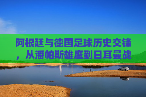 阿根廷与德国足球历史交锋,从潘帕斯雄鹰到日耳曼战车的经典碰撞,阿根廷德国足球历史交锋,潘帕斯雄鹰与日耳曼战车的经典碰撞