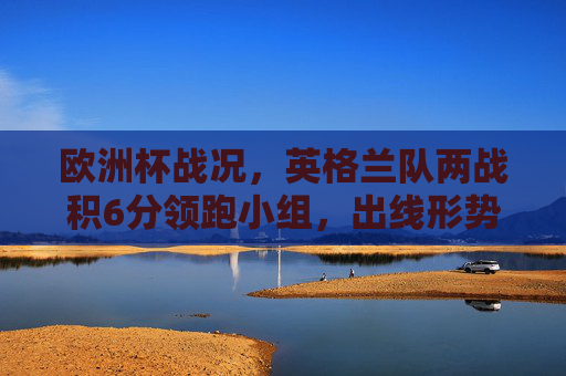 欧洲杯战况,英格兰队两战积6分领跑小组,出线形势一片大好,欧洲杯,英格兰两战积6分领跑小组 出线形势大好