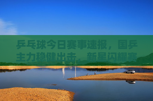 乒乓球今日赛事速报，国乒主力稳健出击，新星闪耀赛场，多场焦点战悬念迭起，乒乓球今日赛事速报，国乒主力稳健新星闪耀，焦点战悬念迭起