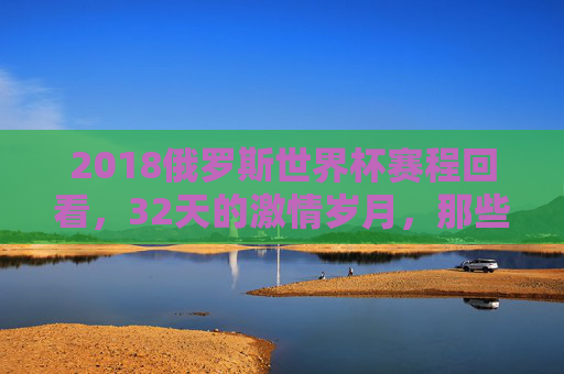 2018俄罗斯世界杯赛程回看，32天的激情岁月，那些刻骨铭心的经典瞬间，2018俄罗斯世界杯回看，32天激情岁月里的经典瞬间