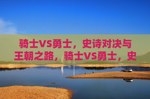 骑士VS勇士,史诗对决与王朝之路,骑士VS勇士,史诗对决中的王朝之路