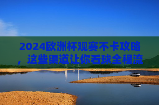 2024欧洲杯观赛不卡攻略,这些渠道让你看球全程流畅!2024欧洲杯观赛不卡攻略,流畅看球必备渠道