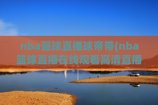 nba篮球直播球帝带(nba篮球直播在线观看高清直播视频)