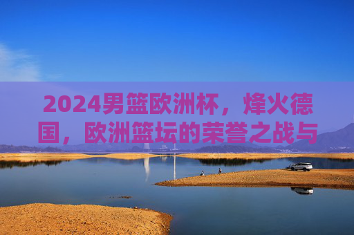2024男篮欧洲杯，烽火德国，欧洲篮坛的荣誉之战与格局重塑，2024男篮欧洲杯烽火德国，欧洲篮坛荣誉之战与格局重塑