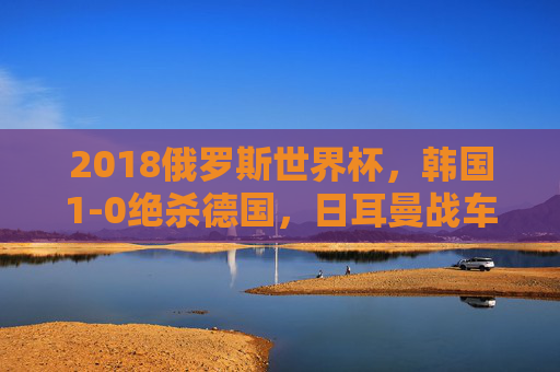 2018俄罗斯世界杯，韩国1-0绝杀德国，日耳曼战车小组折戟的冷门之夜，2018世界杯韩国1-0绝杀 德国爆冷小组折戟