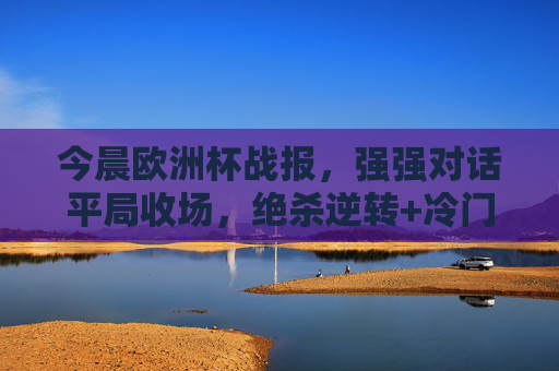 今晨欧洲杯战报,强强对话平局收场,绝杀逆转+冷门爆出,出线形势再变,欧洲杯今晨战报,强强对话平局,绝杀逆转冷门迭出出线形势再变