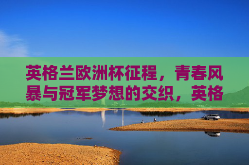 英格兰欧洲杯征程，青春风暴与冠军梦想的交织，英格兰欧洲杯，青春风暴与冠军梦想的交织