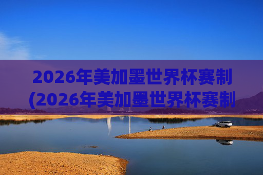 2026年美加墨世界杯赛制(2026年美加墨世界杯赛制如何)