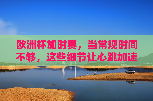 欧洲杯加时赛,当常规时间不够,这些细节让心跳加速,欧洲杯加时赛,常规时间不够,这些细节让心跳加速
