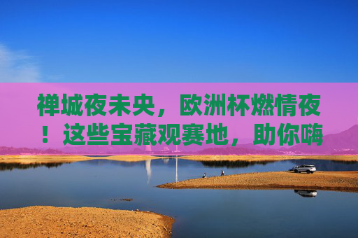 禅城夜未央,欧洲杯燃情夜!这些宝藏观赛地,助你嗨翻一夏!禅城欧洲杯燃情夜,宝藏观赛地嗨翻一夏!