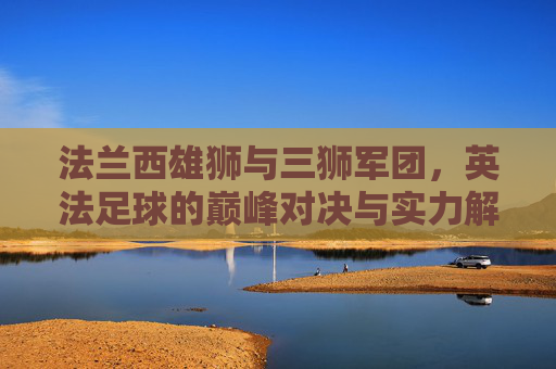 法兰西雄狮与三狮军团,英法足球的巅峰对决与实力解析,法兰西雄狮VS三狮军团,英法足球巅峰对决与实力解析
